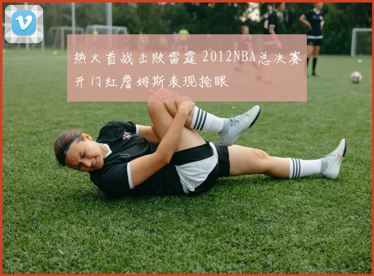 热火首战击败雷霆 2012NBA总决赛开门红詹姆斯表现抢眼