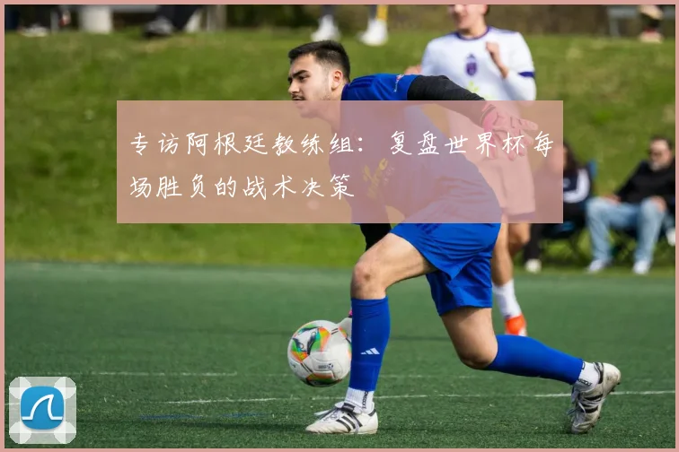 专访阿根廷教练组：复盘世界杯每场胜负的战术决策