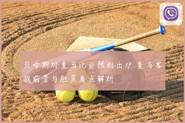 贝帝斯对皇马比分预测出炉 皇马客战前景与胜负看点解析