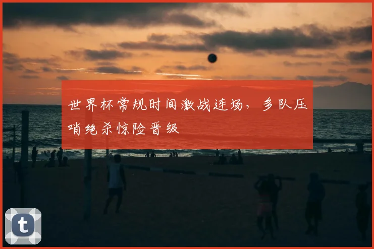 世界杯常规时间激战连场，多队压哨绝杀惊险晋级