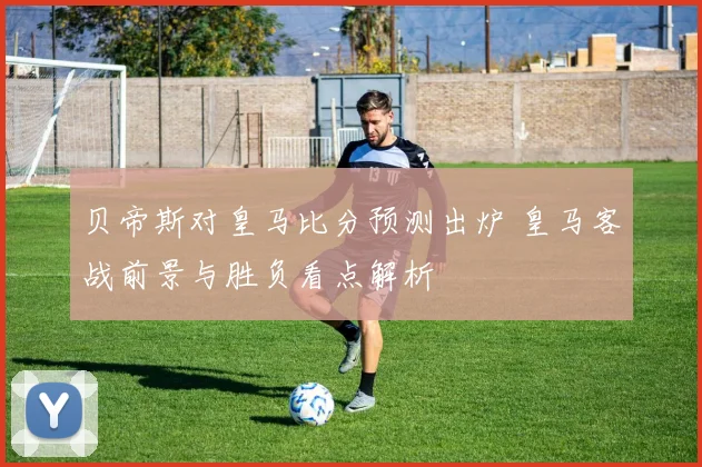 贝帝斯对皇马比分预测出炉 皇马客战前景与胜负看点解析