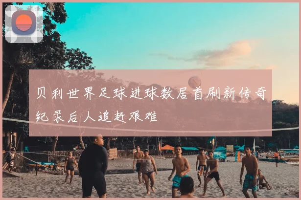 贝利世界足球进球数居首刷新传奇纪录后人追赶艰难