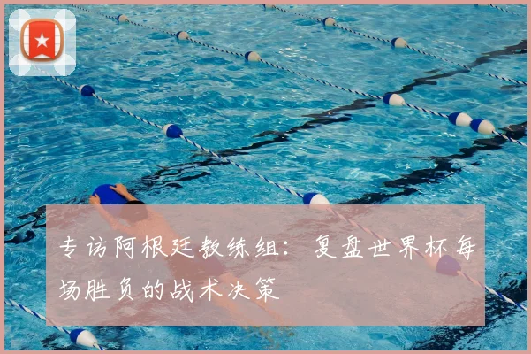 专访阿根廷教练组：复盘世界杯每场胜负的战术决策