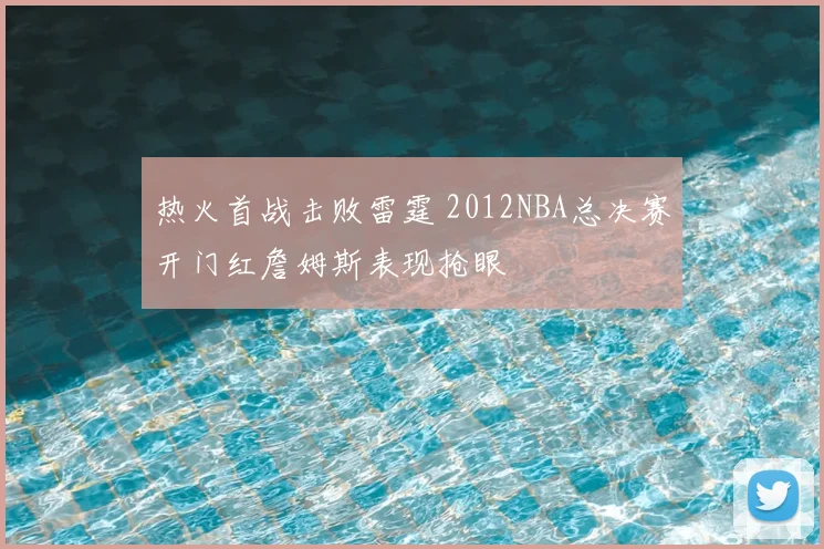 热火首战击败雷霆 2012NBA总决赛开门红詹姆斯表现抢眼