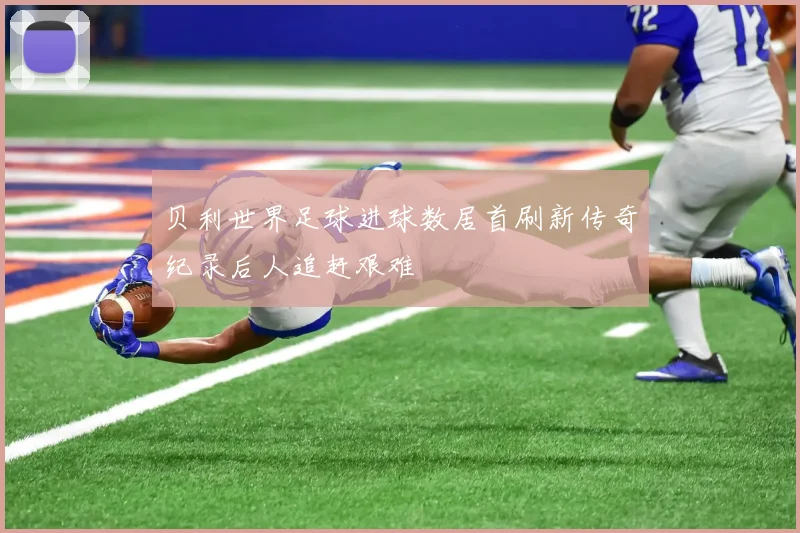 贝利世界足球进球数居首刷新传奇纪录后人追赶艰难