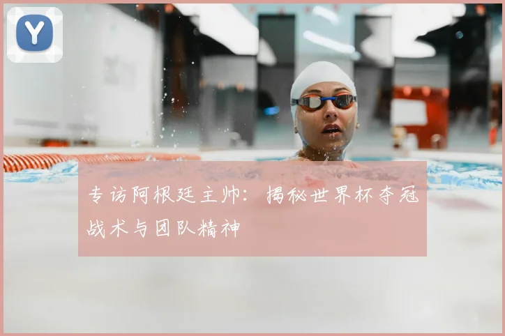 专访阿根廷主帅：揭秘世界杯夺冠战术与团队精神