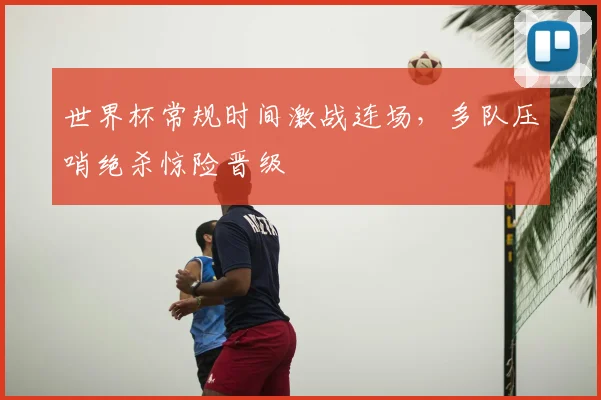 世界杯常规时间激战连场，多队压哨绝杀惊险晋级