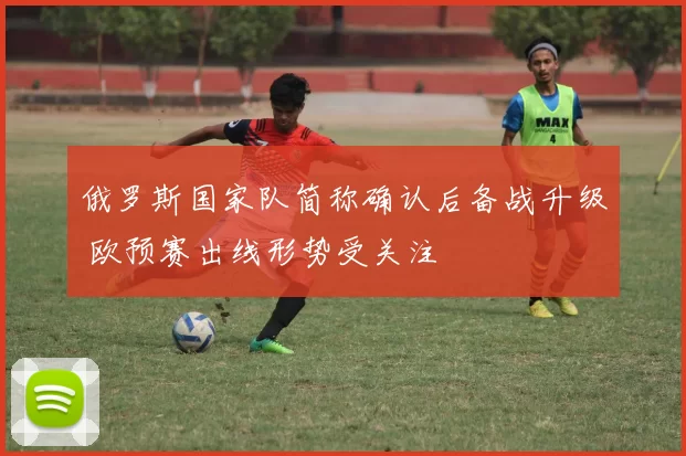 俄罗斯国家队简称确认后备战升级 欧预赛出线形势受关注