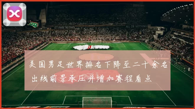 美国男足世界排名下降至二十余名 出线前景承压并增加赛程看点