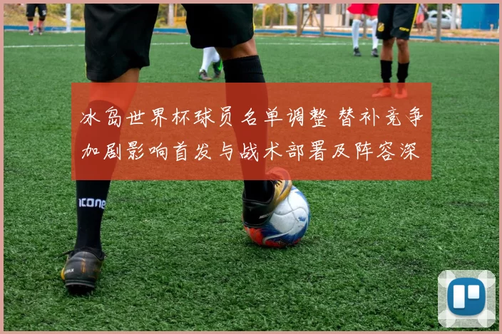 冰岛世界杯球员名单调整 替补竞争加剧影响首发与战术部署及阵容深度