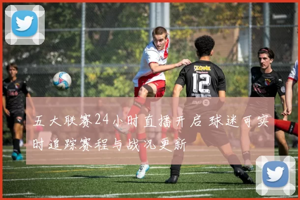 五大联赛24小时直播开启 球迷可实时追踪赛程与战况更新