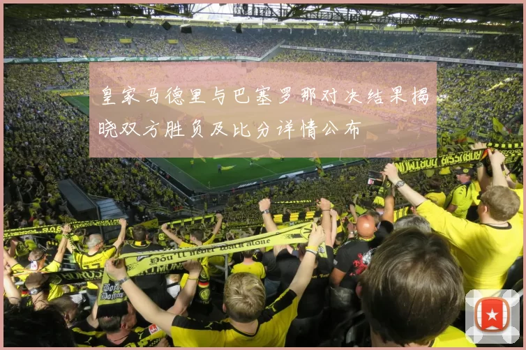 皇家马德里与巴塞罗那对决结果揭晓双方胜负及比分详情公布