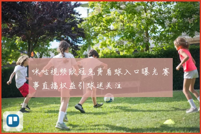 咪咕视频欧冠免费看球入口曝光 赛事直播权益引球迷关注