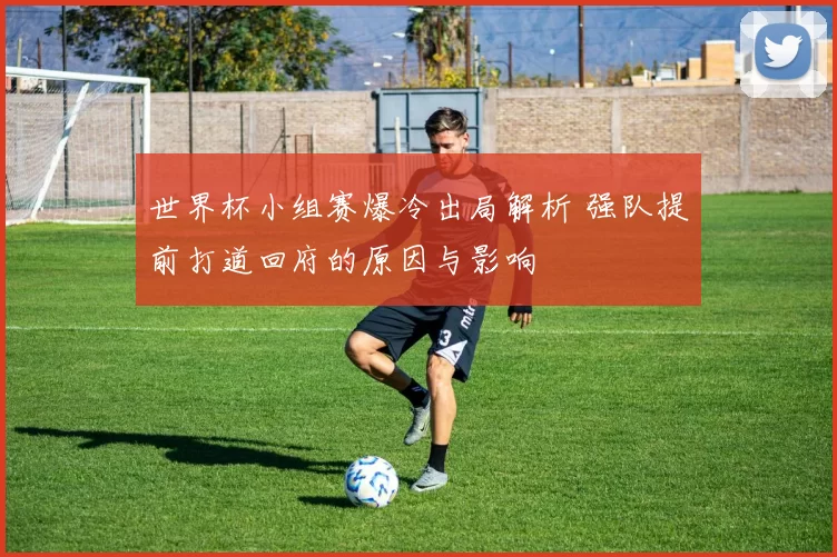世界杯小组赛爆冷出局解析 强队提前打道回府的原因与影响