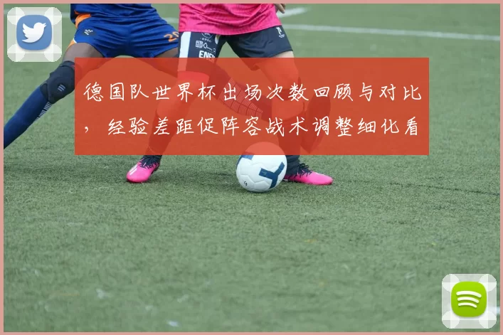 德国队世界杯出场次数回顾与对比，经验差距促阵容战术调整细化看点