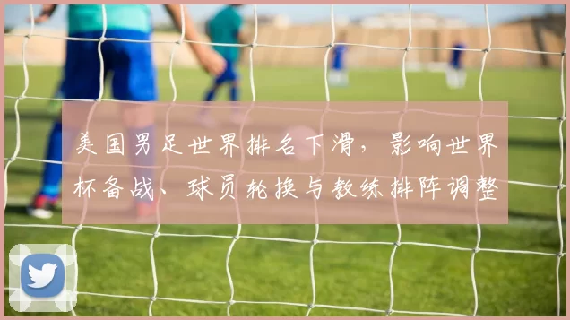 美国男足世界排名下滑，影响世界杯备战、球员轮换与教练排阵调整