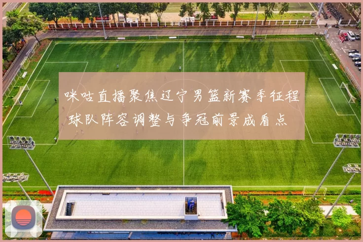 咪咕直播聚焦辽宁男篮新赛季征程 球队阵容调整与争冠前景成看点