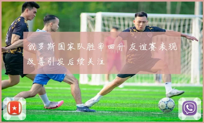 俄罗斯国家队胜率回升 友谊赛表现改善引发后续关注