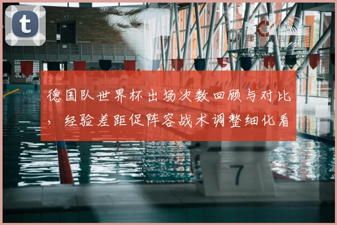 德国队世界杯出场次数回顾与对比，经验差距促阵容战术调整细化看点