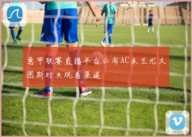 意甲联赛直播平台公布AC米兰尤文图斯对决观看渠道