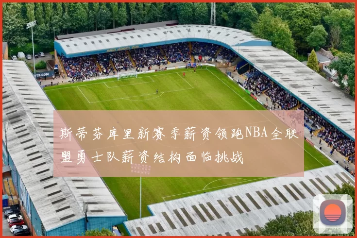 斯蒂芬库里新赛季薪资领跑NBA全联盟勇士队薪资结构面临挑战