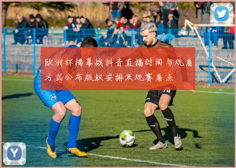 欧洲杯揭幕战抖音直播时间与观看方式公布版权安排及观赛看点