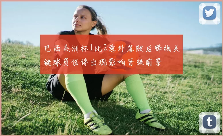 巴西美洲杯1比2意外落败后锋线关键球员伤停出现影响晋级前景