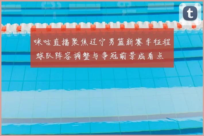 咪咕直播聚焦辽宁男篮新赛季征程 球队阵容调整与争冠前景成看点