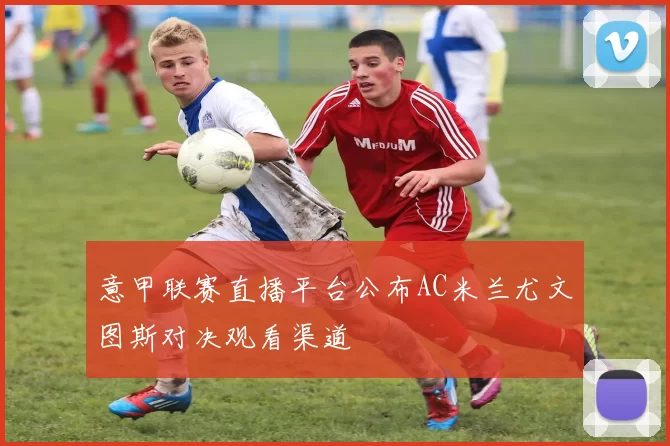 意甲联赛直播平台公布AC米兰尤文图斯对决观看渠道
