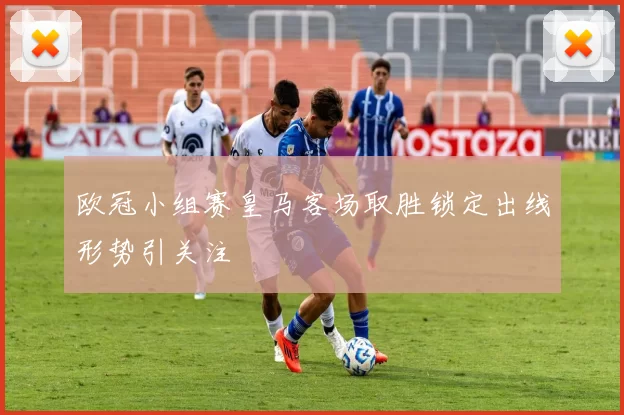 欧冠小组赛皇马客场取胜锁定出线形势引关注
