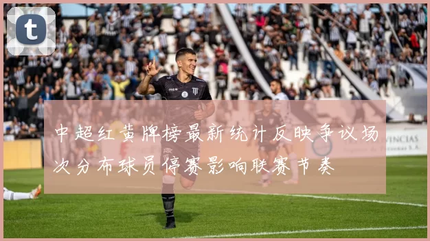中超红黄牌榜最新统计反映争议场次分布球员停赛影响联赛节奏