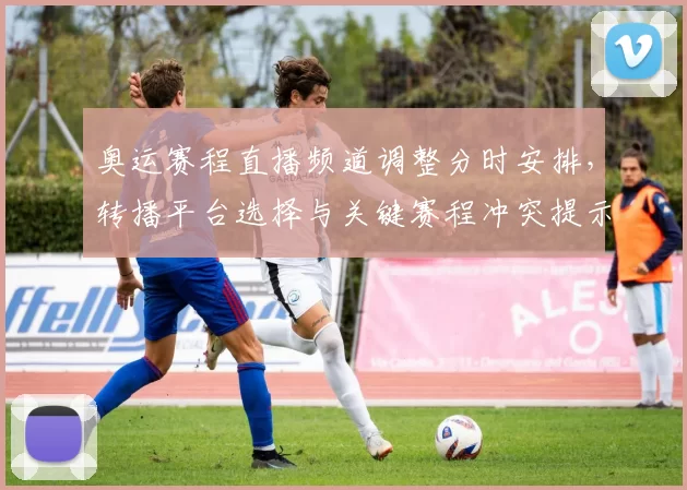 奥运赛程直播频道调整分时安排，转播平台选择与关键赛程冲突提示