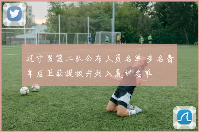 辽宁男篮二队公布人员名单 多名青年后卫获提拔并列入夏训名单