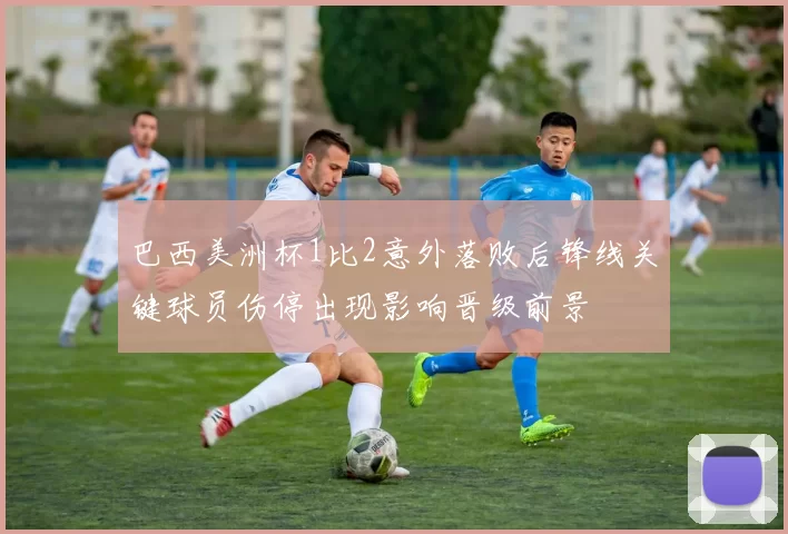 巴西美洲杯1比2意外落败后锋线关键球员伤停出现影响晋级前景